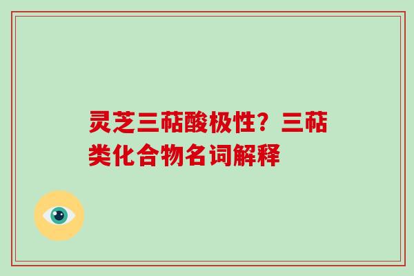 灵芝三萜酸极性?三萜类化合物名词解释 灵芝三萜酸极性?三萜类化合物名词解释