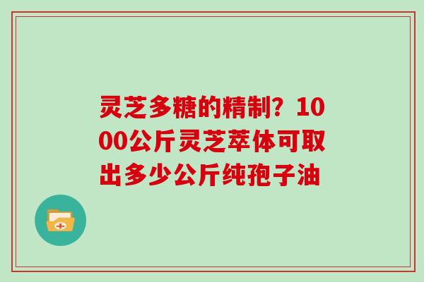 灵芝多糖的精制？1000公斤灵芝萃体可取出多少公斤纯孢子油