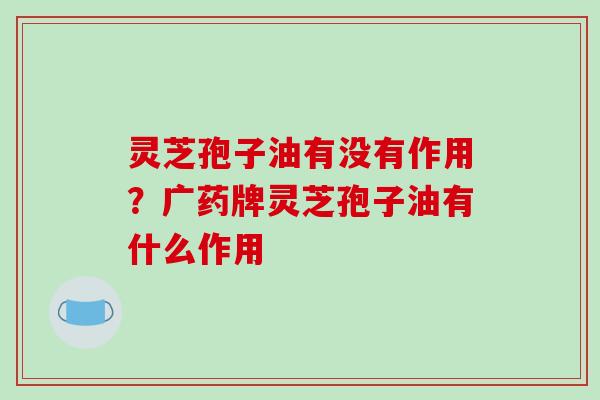 灵芝孢子油有没有作用?广药牌灵芝孢子油有什么作用 灵芝孢子油有没有作用?广药牌灵芝孢子油有什么作用