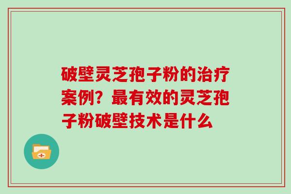破壁灵芝孢子粉的治疗案例？最有效的灵芝孢子粉破壁技术是什么