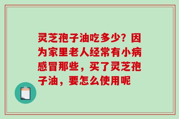 灵芝孢子油吃多少?因为家里老人经常有小那些,买了灵芝孢子油,要怎么使用呢 灵芝孢子油吃多少?因为家里老人经常有小那些,买了灵芝孢子油,要怎么使用呢