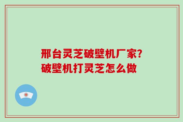 邢台灵芝破壁机厂家?破壁机打灵芝怎么做 邢台灵芝破壁机厂家?破壁机打灵芝怎么做