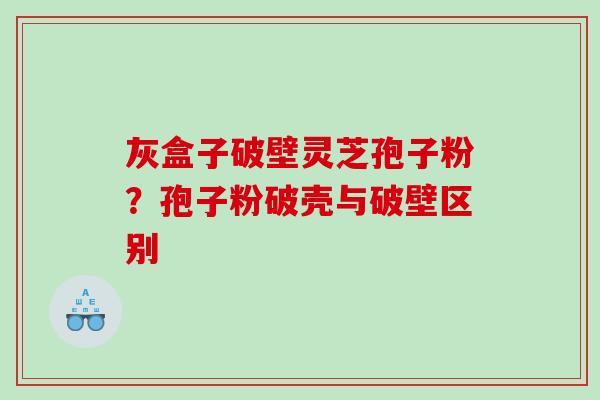 灰盒子破壁灵芝孢子粉?孢子粉破壳与破壁区别 灰盒子破壁灵芝孢子粉?孢子粉破壳与破壁区别