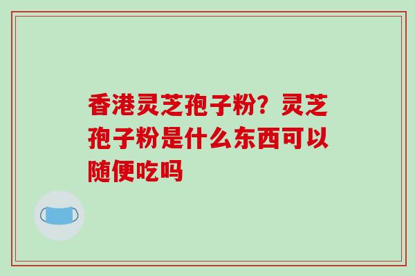 香港灵芝孢子粉?灵芝孢子粉是什么东西可以随便吃吗 香港灵芝孢子粉?灵芝孢子粉是什么东西可以随便吃吗