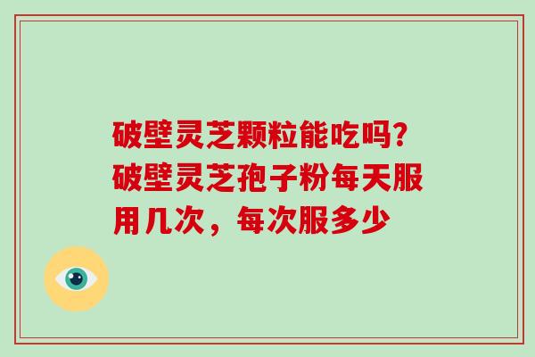 破壁灵芝颗粒能吃吗?破壁灵芝孢子粉每天服用几次,每次服多少 破壁灵芝颗粒能吃吗?破壁灵芝孢子粉每天服用几次,每次服多少