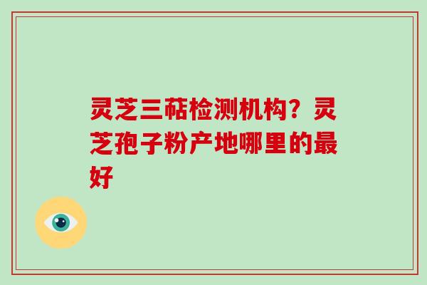 灵芝三萜检测机构?灵芝孢子粉产地哪里的好 灵芝三萜检测机构?灵芝孢子粉产地哪里的好