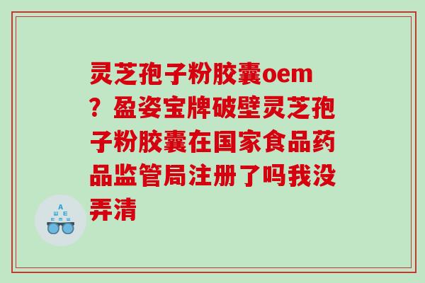 灵芝孢子粉胶囊oem?盈姿宝牌破壁灵芝孢子粉胶囊在国家食品药品监管局注册了吗我没弄清 灵芝孢子粉胶囊oem?盈姿宝牌破壁灵芝孢子粉胶囊在国家食品药品监管局注册了吗我没弄清