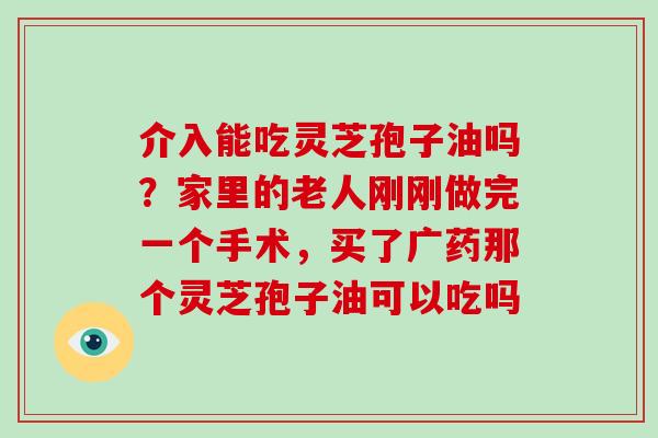 介入能吃灵芝孢子油吗？家里的老人刚刚做完一个手术，买了广药那个灵芝孢子油可以吃吗