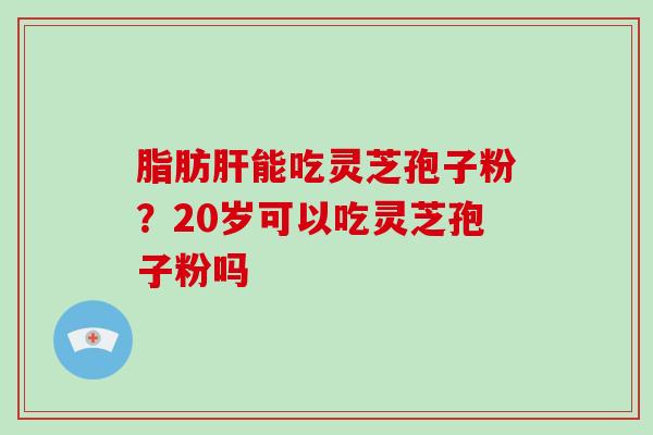 脂肪能吃灵芝孢子粉？20岁可以吃灵芝孢子粉吗