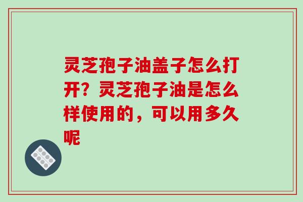 灵芝孢子油盖子怎么打开？灵芝孢子油是怎么样使用的，可以用多久呢