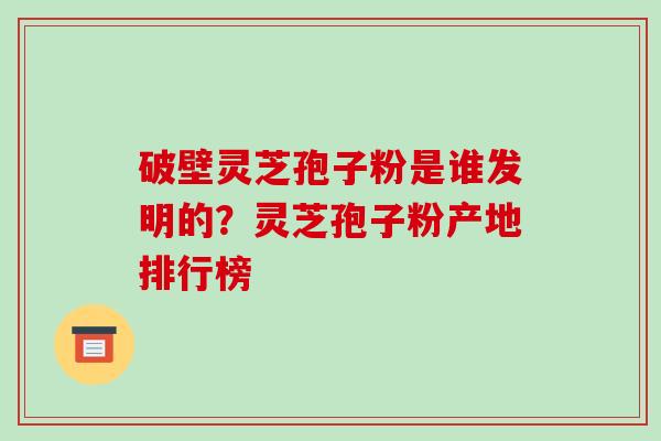 破壁灵芝孢子粉是谁发明的？灵芝孢子粉产地排行榜