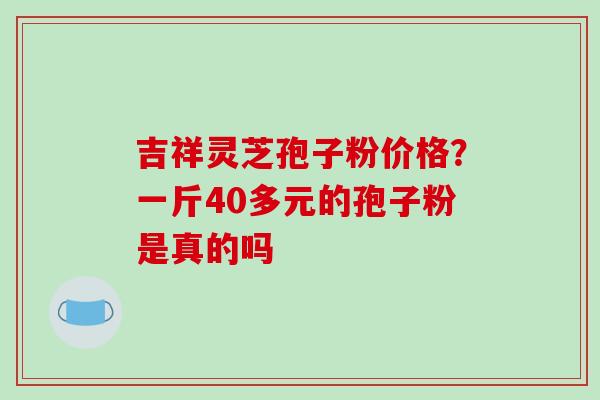 吉祥灵芝孢子粉价格？一斤40多元的孢子粉是真的吗