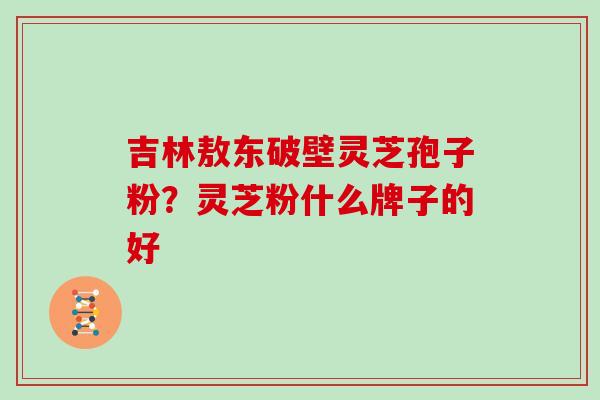 吉林敖东破壁灵芝孢子粉？灵芝粉什么牌子的好