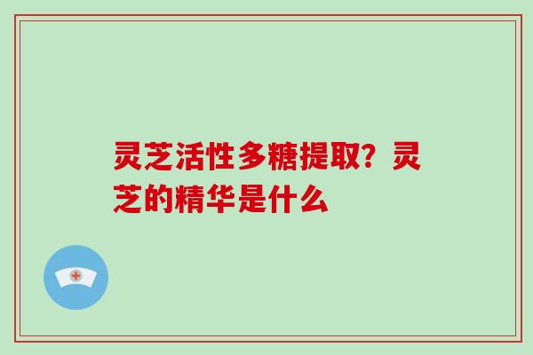 灵芝活性多糖提取?灵芝的精华是什么 灵芝活性多糖提取?灵芝的精华是什么