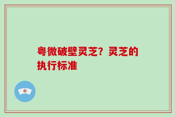 粤微破壁灵芝？灵芝的执行标准