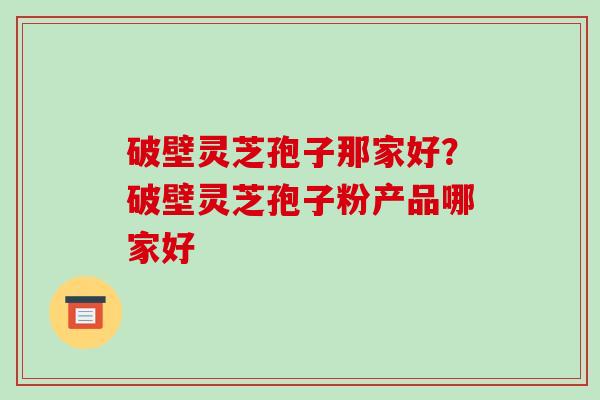 破壁灵芝孢子那家好？破壁灵芝孢子粉产品哪家好