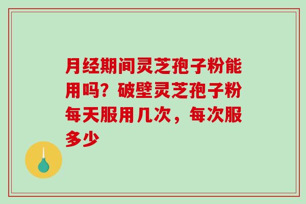 期间灵芝孢子粉能用吗？破壁灵芝孢子粉每天服用几次，每次服多少