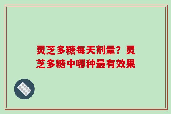 灵芝多糖每天剂量?灵芝多糖中哪种有效果 灵芝多糖每天剂量?灵芝多糖中哪种有效果