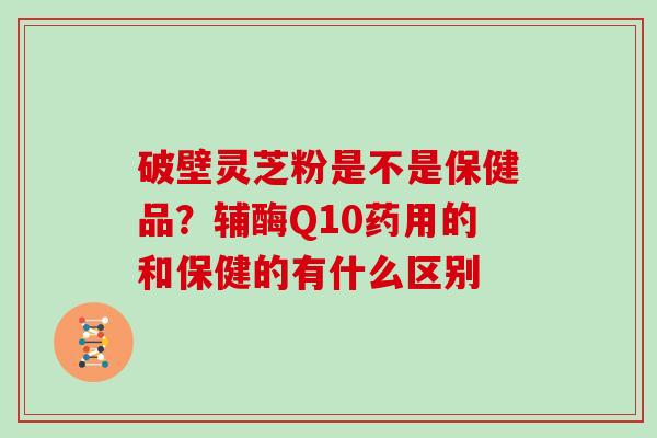 破壁灵芝粉是不是保健品?辅酶Q10药用的和保健的有什么区别 破壁灵芝粉是不是保健品?辅酶Q10药用的和保健的有什么区别