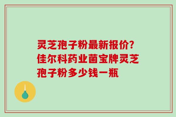 灵芝孢子粉最新报价？佳尔科药业菌宝牌灵芝孢子粉多少钱一瓶