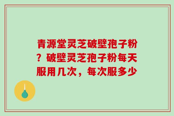 青源堂灵芝破壁孢子粉？破壁灵芝孢子粉每天服用几次，每次服多少