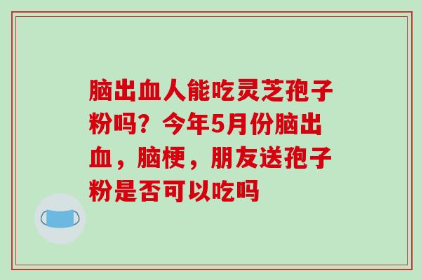 脑出人能吃灵芝孢子粉吗?今年5月份脑出,脑梗,朋友送孢子粉是否可以吃吗 脑出人能吃灵芝孢子粉吗?今年5月份脑出,脑梗,朋友送孢子粉是否可以吃吗