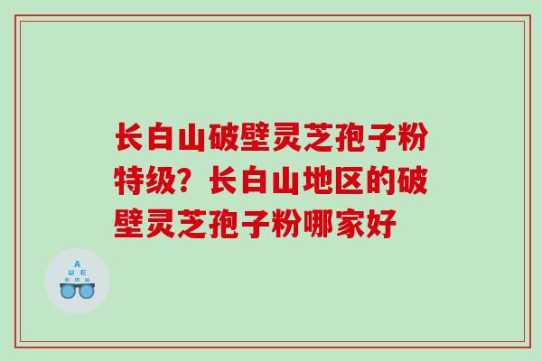 长白山破壁灵芝孢子粉特级？长白山地区的破壁灵芝孢子粉哪家好