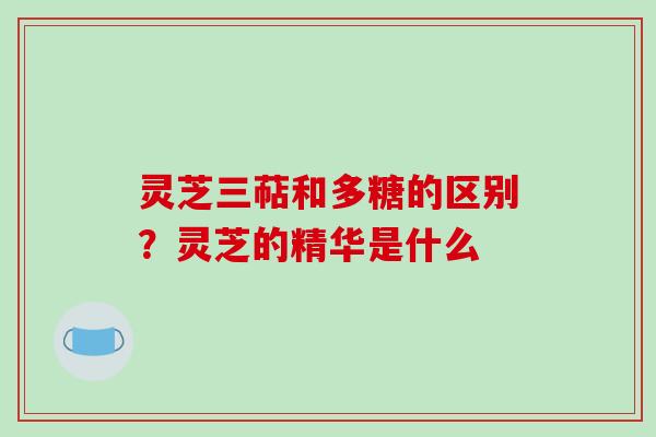 灵芝三萜和多糖的区别？灵芝的精华是什么