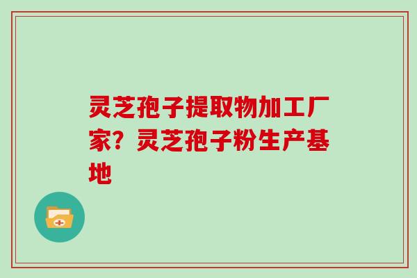 灵芝孢子提取物加工厂家？灵芝孢子粉生产基地