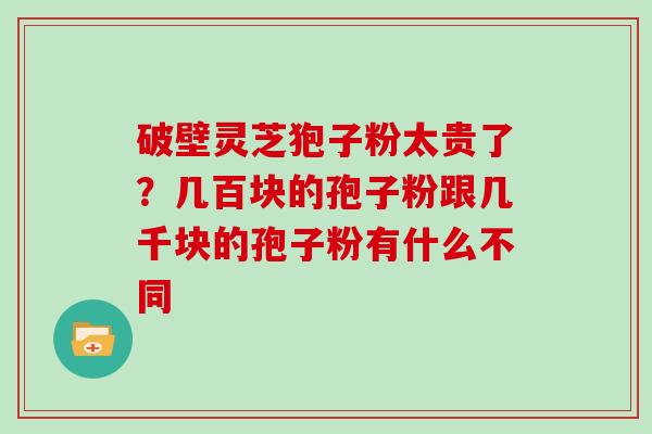 破壁灵芝狍子粉太贵了？几百块的孢子粉跟几千块的孢子粉有什么不同