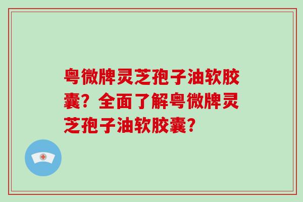 粤微牌灵芝孢子油软胶囊?全面了解粤微牌灵芝孢子油软胶囊? 粤微牌灵芝孢子油软胶囊?全面了解粤微牌灵芝孢子油软胶囊?