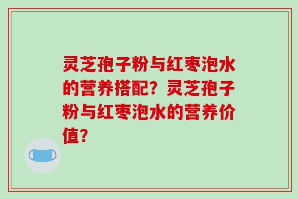 灵芝孢子粉与红枣泡水的营养搭配？灵芝孢子粉与红枣泡水的营养价值？