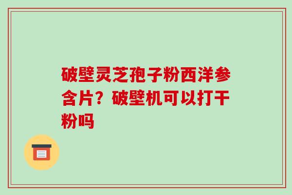 破壁灵芝孢子粉西洋参含片？破壁机可以打干粉吗