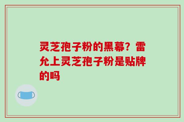 灵芝孢子粉的黑幕？雷允上灵芝孢子粉是贴牌的吗