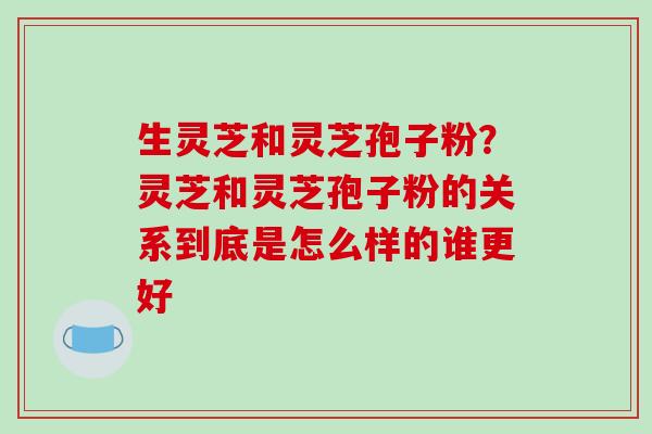 生灵芝和灵芝孢子粉？灵芝和灵芝孢子粉的关系到底是怎么样的谁更好