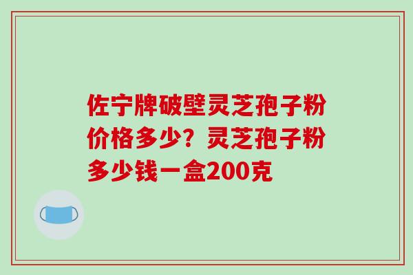 佐宁牌破壁灵芝孢子粉价格多少？灵芝孢子粉多少钱一盒200克
