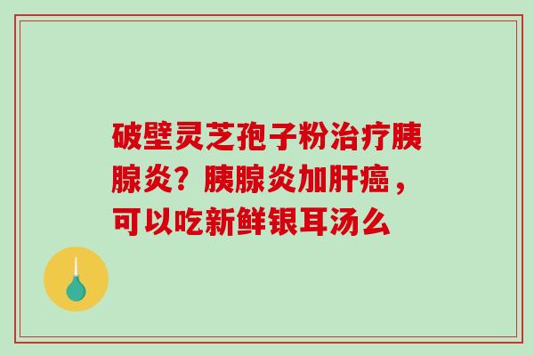 破壁灵芝孢子粉治疗胰腺炎？胰腺炎加肝癌，可以吃新鲜银耳汤么