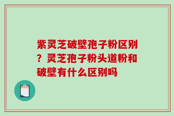 紫灵芝破壁孢子粉区别？灵芝孢子粉头道粉和破壁有什么区别吗