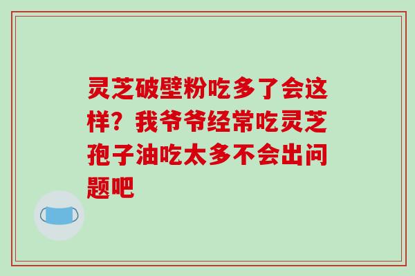 灵芝破壁粉吃多了会这样？我爷爷经常吃灵芝孢子油吃太多不会出问题吧