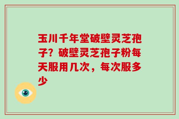玉川千年堂破壁灵芝孢子？破壁灵芝孢子粉每天服用几次，每次服多少