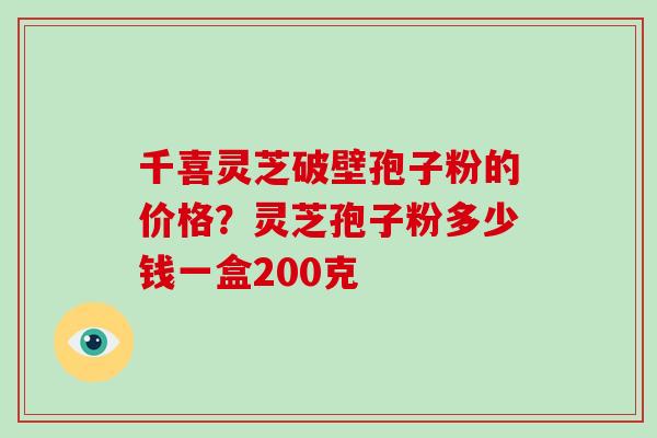 千喜灵芝破壁孢子粉的价格?灵芝孢子粉多少钱一盒200克 千喜灵芝破壁孢子粉的价格?灵芝孢子粉多少钱一盒200克