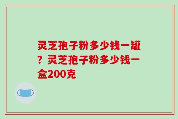 灵芝孢子粉多少钱一罐？灵芝孢子粉多少钱一盒200克
