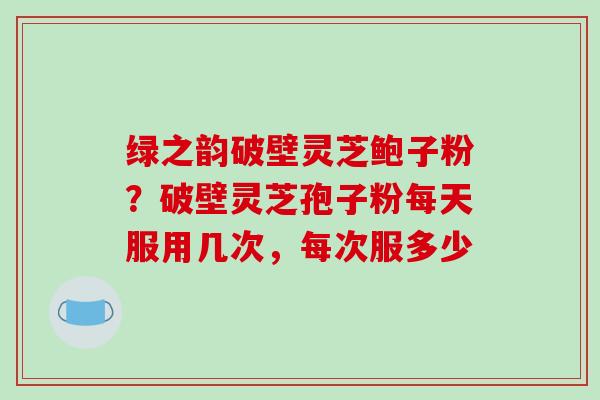 绿之韵破壁灵芝鲍子粉？破壁灵芝孢子粉每天服用几次，每次服多少