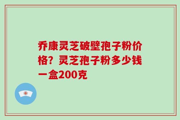 乔康灵芝破壁孢子粉价格?灵芝孢子粉多少钱一盒200克 乔康灵芝破壁孢子粉价格?灵芝孢子粉多少钱一盒200克