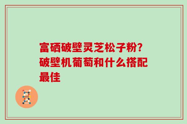 富硒破壁灵芝松子粉？破壁机葡萄和什么搭配佳