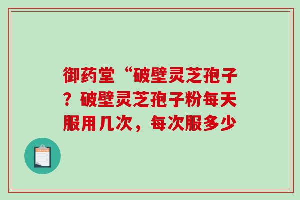 御药堂“破壁灵芝孢子?破壁灵芝孢子粉每天服用几次,每次服多少 御药堂“破壁灵芝孢子?破壁灵芝孢子粉每天服用几次,每次服多少