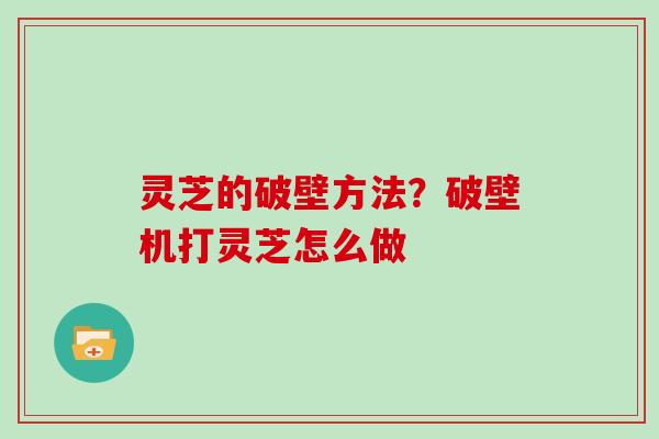 灵芝的破壁方法？破壁机打灵芝怎么做