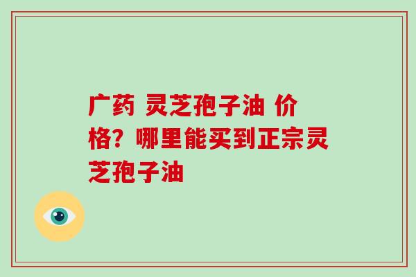 广药 灵芝孢子油 价格？哪里能买到正宗灵芝孢子油