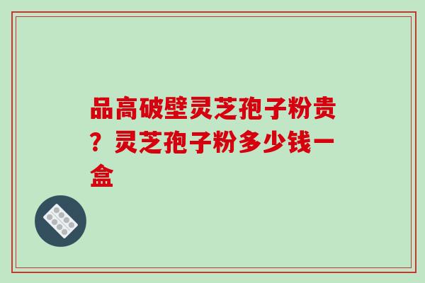 品高破壁灵芝孢子粉贵？灵芝孢子粉多少钱一盒