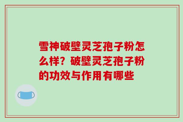 雪神破壁灵芝孢子粉怎么样?破壁灵芝孢子粉的功效与作用有哪些 雪神破壁灵芝孢子粉怎么样?破壁灵芝孢子粉的功效与作用有哪些